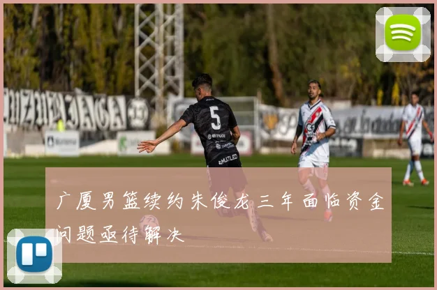 广厦男篮续约朱俊龙三年面临资金问题亟待解决